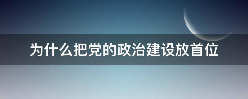 为什么把党的政治建设放首位 为什么党把政治建设放在首位