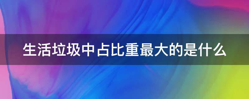 生活垃圾中占比重最大的是什么 生活垃圾中,占比重最大的是(