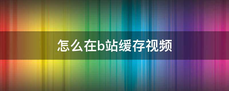 怎么在b站缓存视频 B站怎样缓存视频