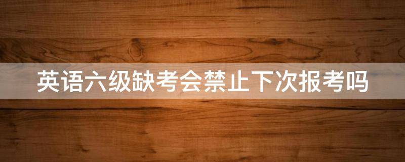 英语六级缺考会禁止下次报考吗（英语六级缺考的话下次是不是不能报名了）