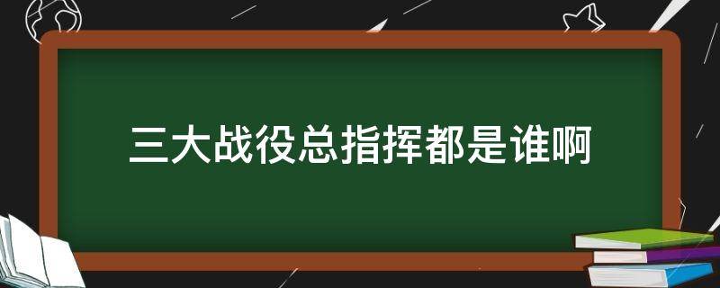 三大战役总指挥都是谁啊 中国三大战役的总指挥是谁