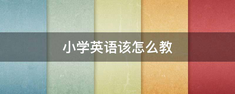 小学英语该怎么教 小学英语该怎么教才有效