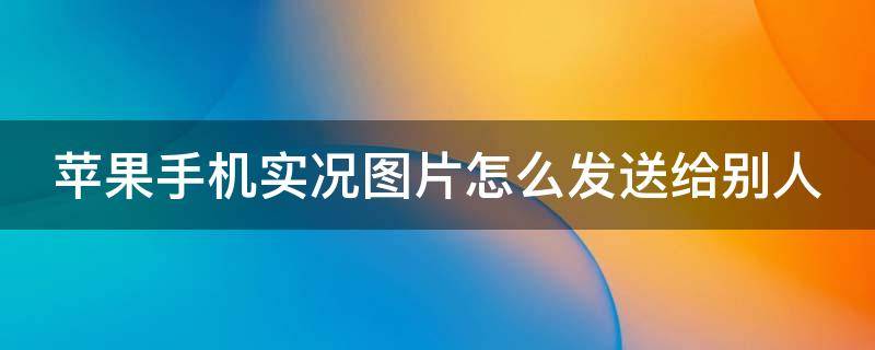 苹果手机实况图片怎么发送给别人（苹果手机实况图片怎么发给好友）