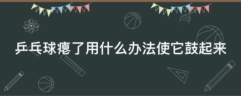 乒乓球瘪了用什么办法使它鼓起来（乒乓球瘪了用什么方法）