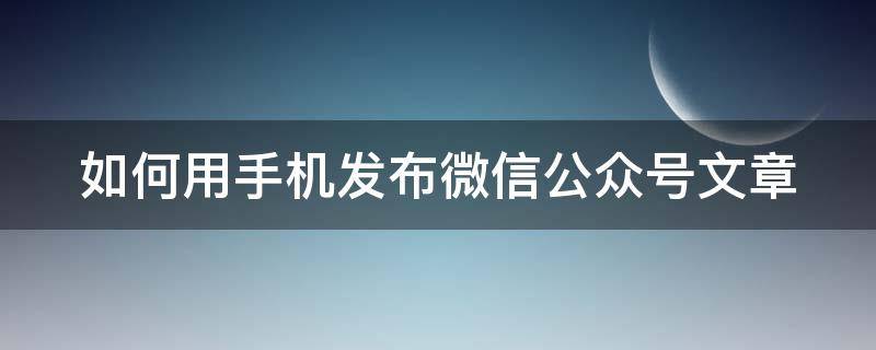 如何用手机发布微信公众号文章 怎么用手机发布微信公众号文章