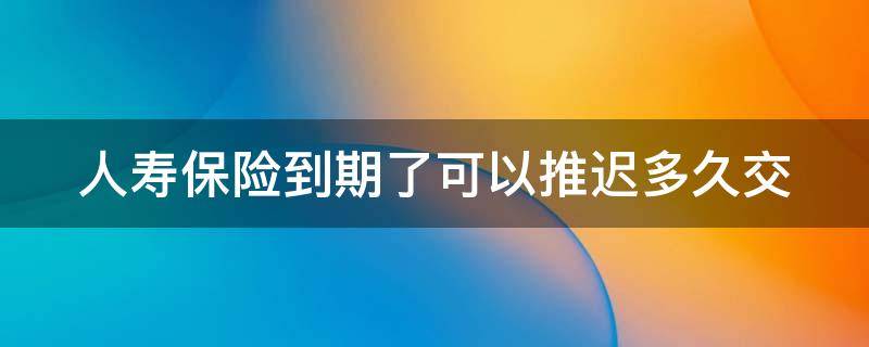 人寿保险到期了可以推迟多久交 保险超60天忘交了怎么办