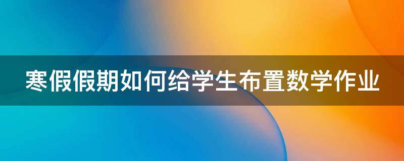 寒假假期如何给学生布置数学作业（寒假假期如何给学生布置数学作业呢）