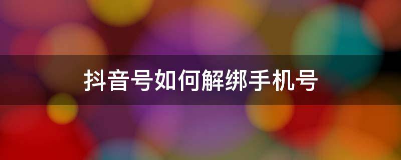 抖音号如何解绑手机号 抖音号如何解绑手机号,原先的手机号已经成空号