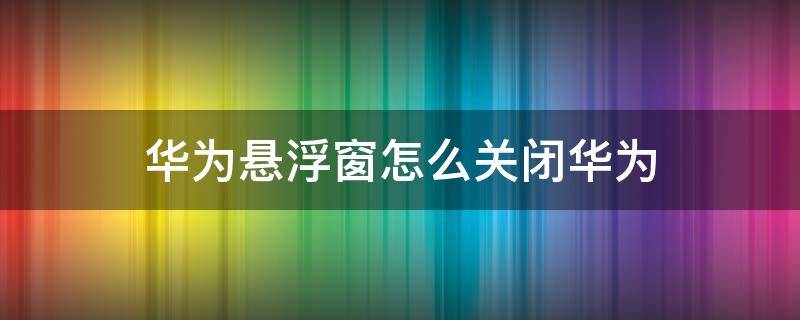 华为悬浮窗怎么关闭华为（华为悬浮窗怎么关闭华为mate30）