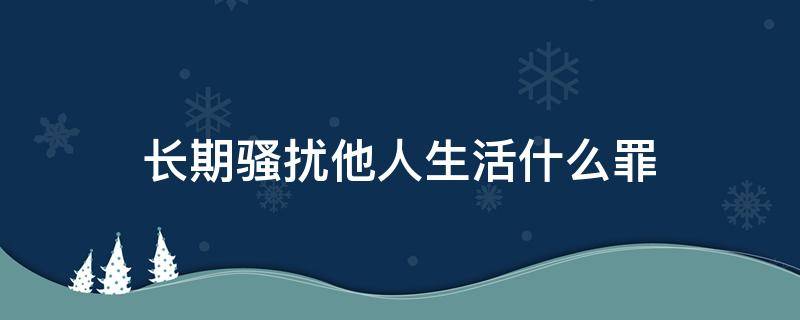 长期骚扰他人生活什么罪 骚扰他人生活怎么定罪