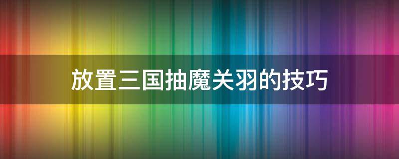 放置三国抽魔关羽的技巧 放置三国开局送魔关羽