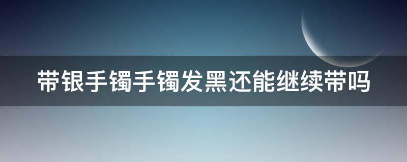 带银手镯手镯发黑还能继续带吗 带银手镯手镯发黑还能继续带吗女生