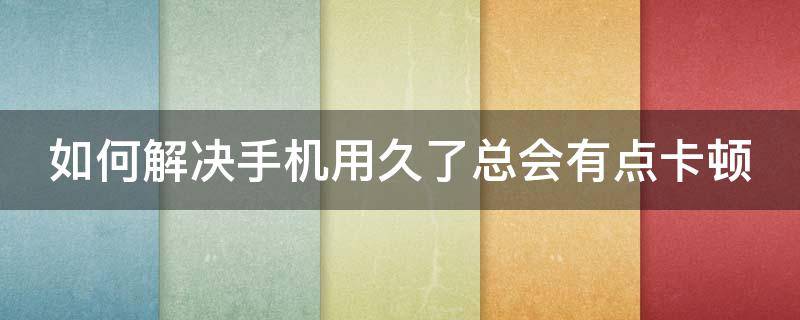 如何解决手机用久了总会有点卡顿（如何解决手机用久了总会有点卡顿的问题）