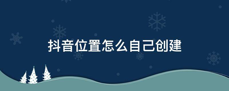 抖音位置怎么自己创建 抖音位置怎么自己创建没有的位置