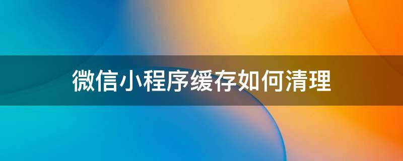 微信小程序缓存如何清理 微信怎样清除小程序缓存