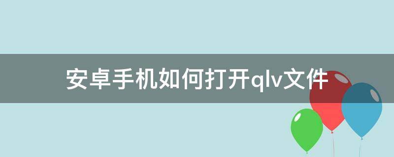 安卓手机如何打开.qlv文件 安卓手机怎么打开qlv文件