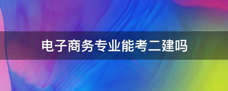 电子商务专业能考二建吗（电子商务专业能考二建吗?）