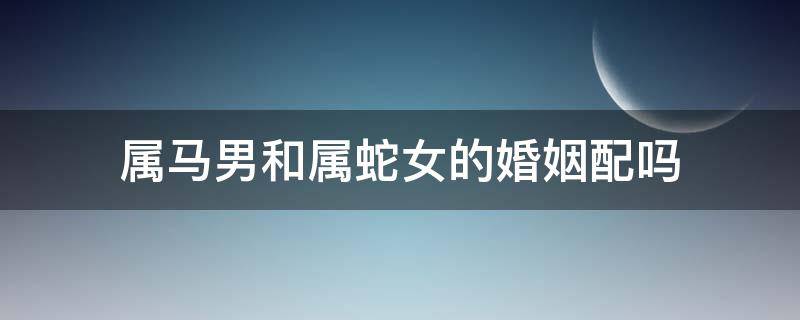 属马男和属蛇女的婚姻配吗（属马女跟属蛇男婚姻相配吗）