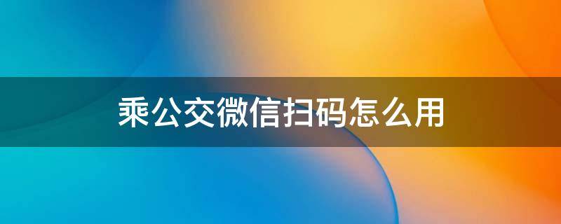 乘公交微信扫码怎么用（乘公交微信扫码怎么用苏州）