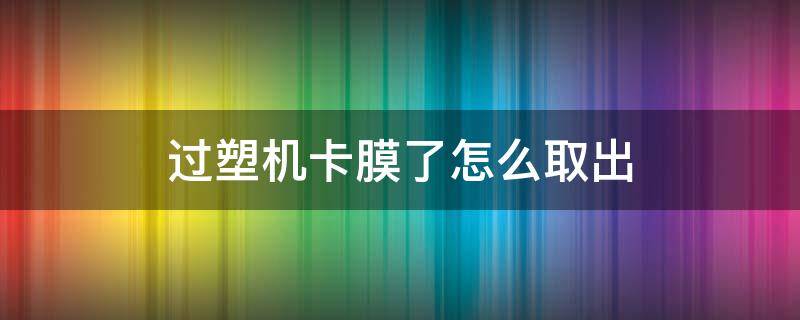 过塑机卡膜了怎么取出（得力过塑机卡膜了怎么取出）