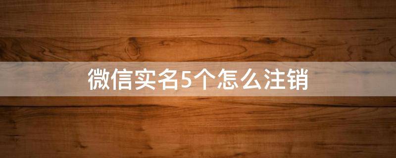 微信实名5个怎么注销（微信实名5个怎么注销其它留一个）