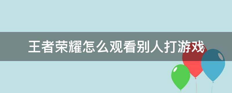 王者荣耀怎么观看别人打游戏（王者怎样观看别人打游戏）