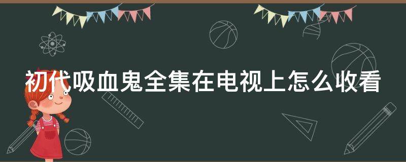 初代吸血鬼全集在电视上怎么收看（初代吸血鬼电视剧哪里可以看）