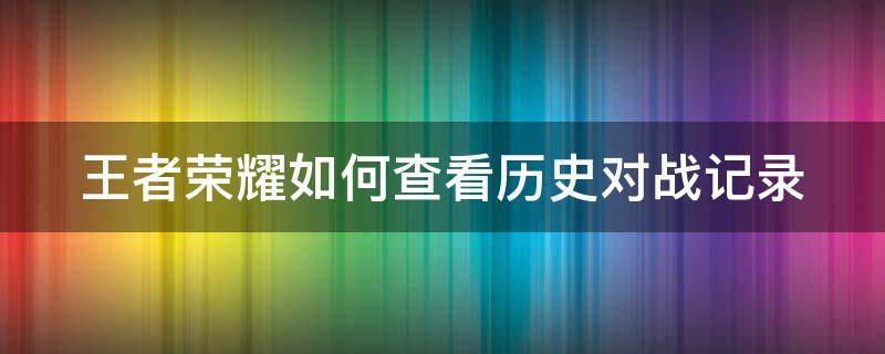 王者荣耀如何查看历史对战记录 王者荣耀如何查看历史对战记录视频