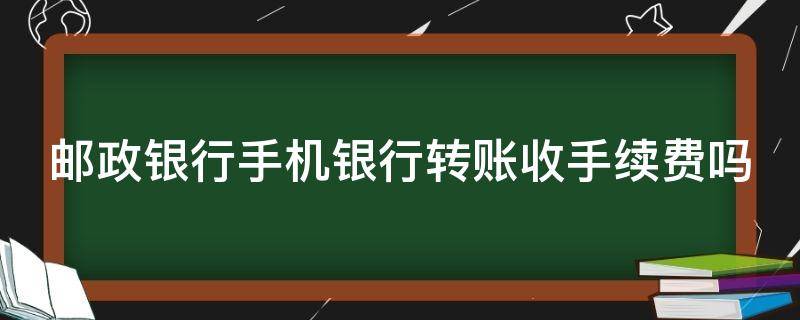 邮政银行手机银行转账收手续费吗（邮政银行手机银行转账收手续费吗多少）