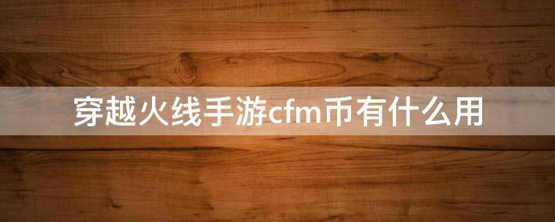 穿越火线手游cfm币有什么用 穿越火线手游cfm币有什么用,去那里换