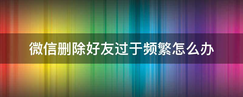 微信删除好友过于频繁怎么办（微信删除好友过于频繁了怎么办）