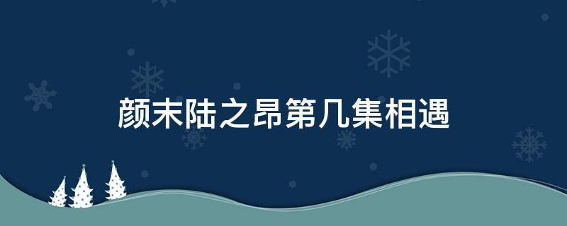 颜末陆之昂第几集相遇 颜末陆之昂第几集相遇在日本