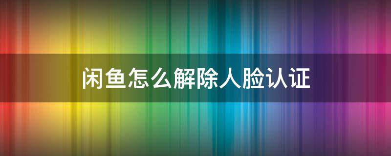 闲鱼怎么解除人脸认证 闲鱼怎么取消人脸识别