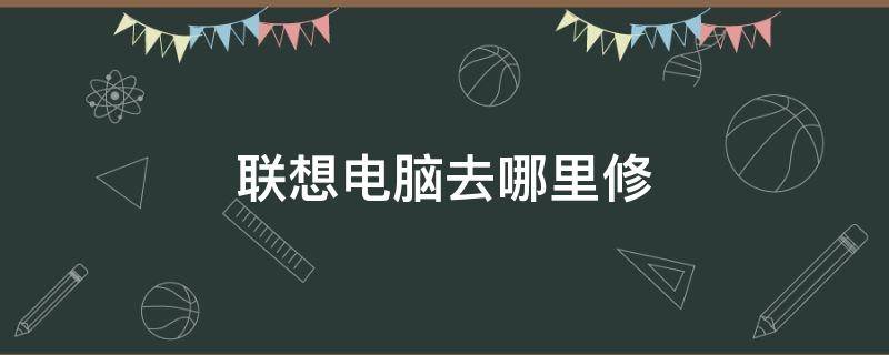 联想电脑去哪里修（联想电脑去哪里修比较好）