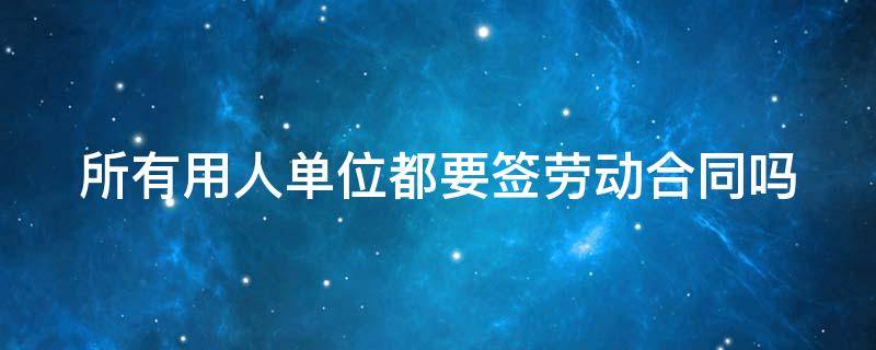 所有用人单位都要签劳动合同吗 所有用人单位都要签劳动合同吗合法吗