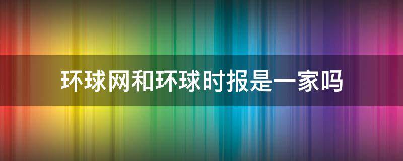 环球网和环球时报是一家吗 环球资讯和环球时报是什么关系