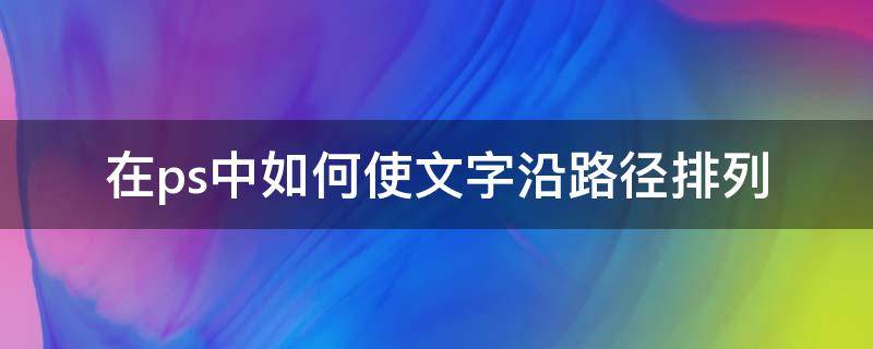 在ps中如何使文字沿路径排列 ps文字根据路径走