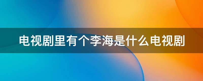 电视剧里有个李海是什么电视剧（电视剧里有个李海是什么电视剧名字）