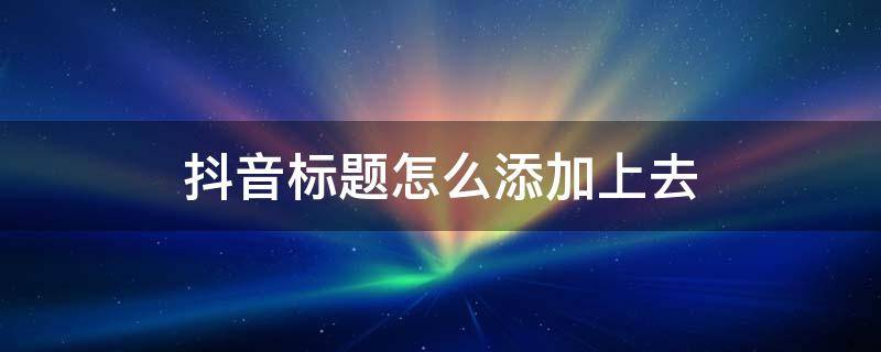 抖音标题怎么添加上去 抖音标题怎么添加上去的