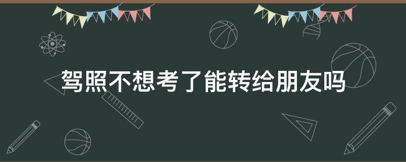 驾照不想考了能转给朋友吗（不想考驾照了可以转给别人吗）