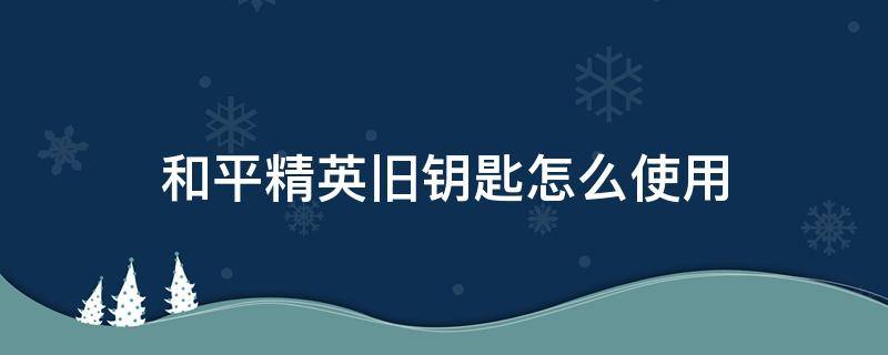 和平精英旧钥匙怎么使用 和平精英中的旧钥匙怎么用