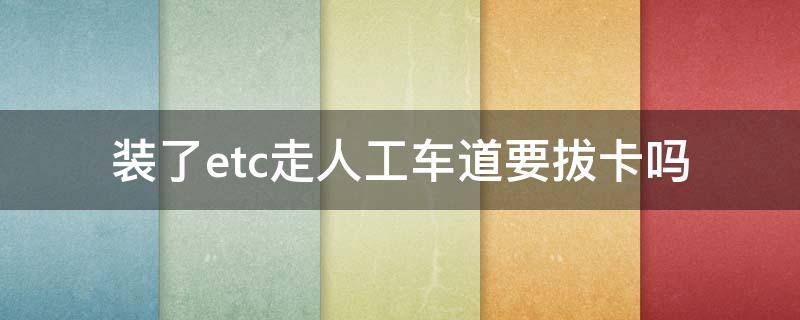 装了etc走人工车道要拔卡吗 etc可以拔卡走人工车道吗