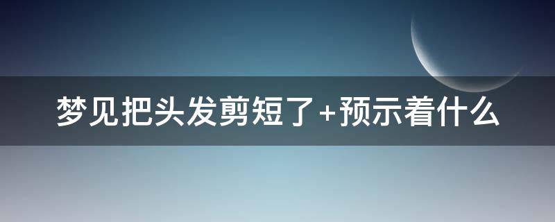 梦见把头发剪短了 梦见把头发剪短了很后悔