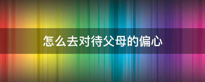 怎么去对待父母的偏心（对待偏心父母该如何做）