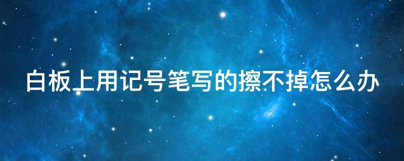 白板上用记号笔写的擦不掉怎么办（白板上用记号笔写了擦不掉怎么办）