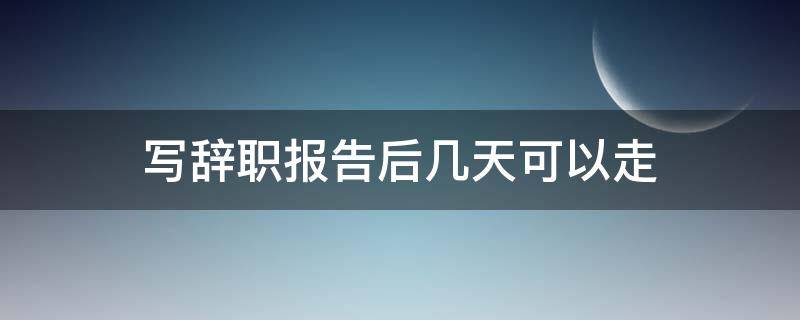 写辞职报告后几天可以走 写完辞职报告什么时候能走?