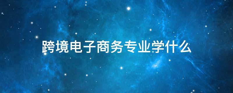 跨境电子商务专业学什么（跨境电子商务专业学什么内容）