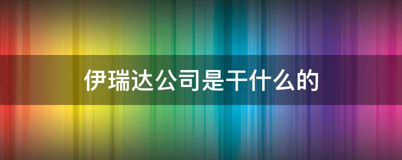 伊瑞达公司是干什么的（伊瑞达公司是干啥的）