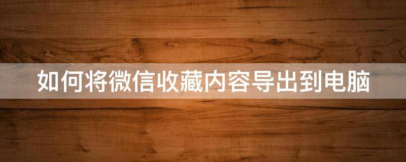 如何将微信收藏内容导出到电脑（如何把微信收藏内容导出到电脑里）