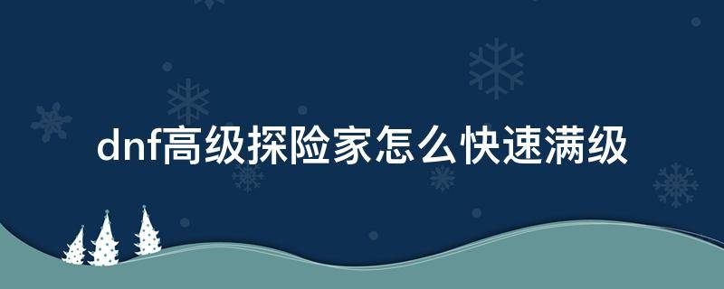 dnf高级探险家怎么快速满级（dnf高级探险家能够升级多少）